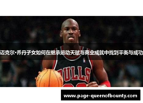 迈克尔·乔丹子女如何在继承运动天赋与商业成就中找到平衡与成功