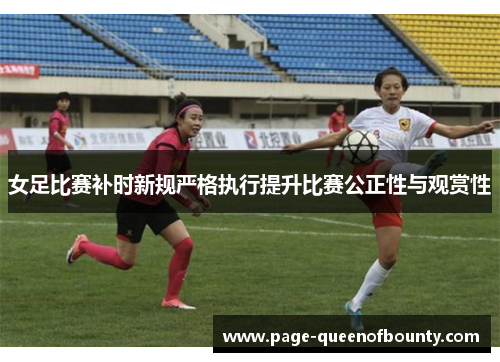 女足比赛补时新规严格执行提升比赛公正性与观赏性